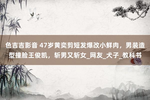 色吉吉影音 47岁黄奕剪短发爆改小鲜肉，男装造型撞脸王俊凯，斩男又斩女_网友_犬子_教科书