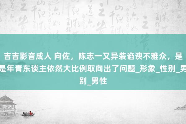 吉吉影音成人 向佐，陈志一又异装谄谀不雅众，是不是年青东谈主依然大比例取向出了问题_形象_性别_男性