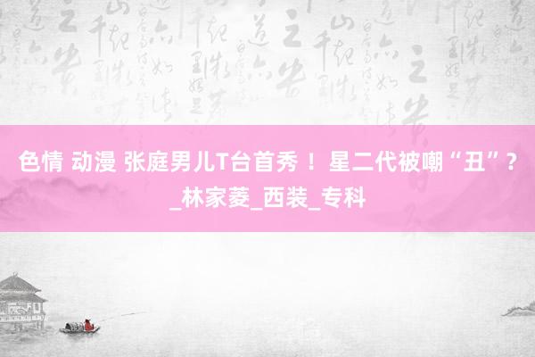 色情 动漫 张庭男儿T台首秀 ！星二代被嘲“丑”？_林家菱_西装_专科