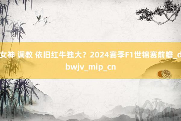 女神 调教 依旧红牛独大？2024赛季F1世锦赛前瞻_dbwjv_mip_cn