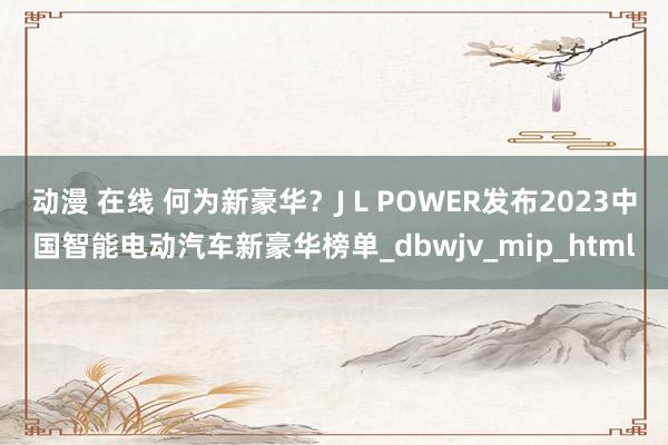 动漫 在线 何为新豪华？J L POWER发布2023中国智能电动汽车新豪华榜单_dbwjv_mip_html