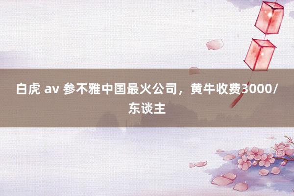 白虎 av 参不雅中国最火公司，黄牛收费3000/东谈主