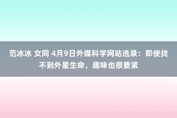 范冰冰 女同 4月9日外媒科学网站选录：即使找不到外星生命，趣味也很要紧