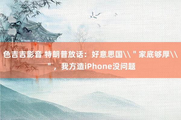 色吉吉影音 特朗普放话：好意思国\＂家底够厚\＂，我方造iPhone没问题