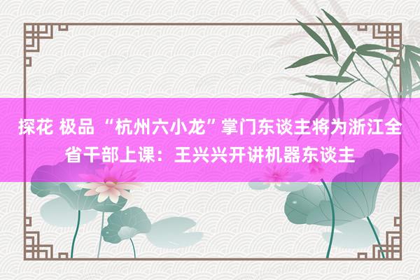 探花 极品 “杭州六小龙”掌门东谈主将为浙江全省干部上课：王兴兴开讲机器东谈主