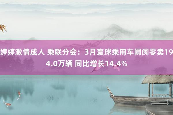婷婷激情成人 乘联分会：3月寰球乘用车阛阓零卖194.0万辆 同比增长14.4%