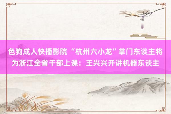 色狗成人快播影院 “杭州六小龙”掌门东谈主将为浙江全省干部上课：王兴兴开讲机器东谈主