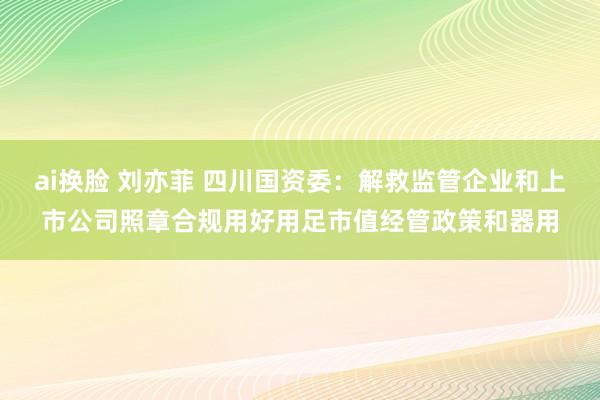 ai换脸 刘亦菲 四川国资委：解救监管企业和上市公司照章合规用好用足市值经管政策和器用