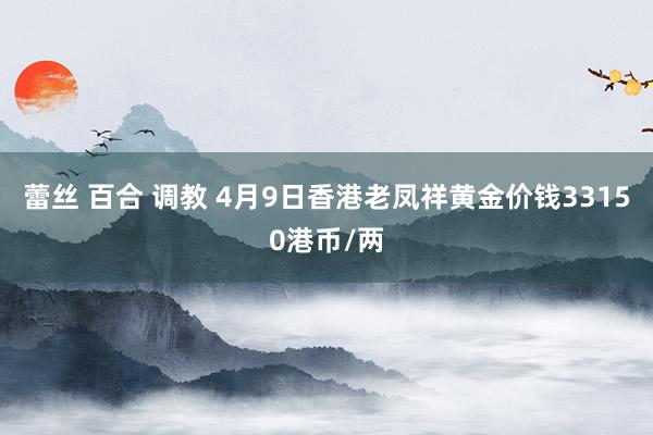 蕾丝 百合 调教 4月9日香港老凤祥黄金价钱33150港币/两