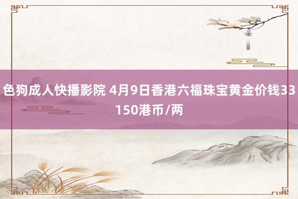 色狗成人快播影院 4月9日香港六福珠宝黄金价钱33150港币/两