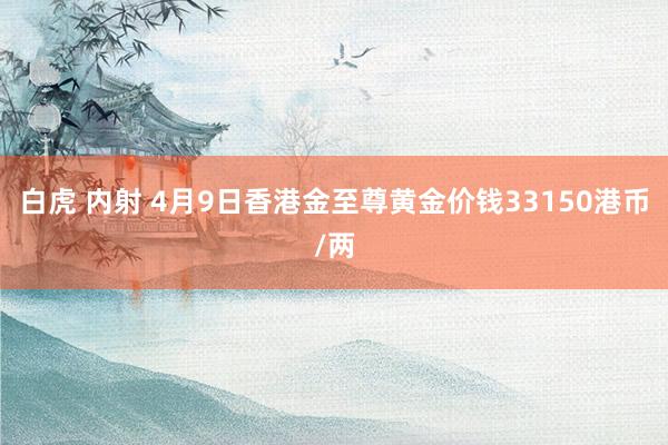白虎 内射 4月9日香港金至尊黄金价钱33150港币/两