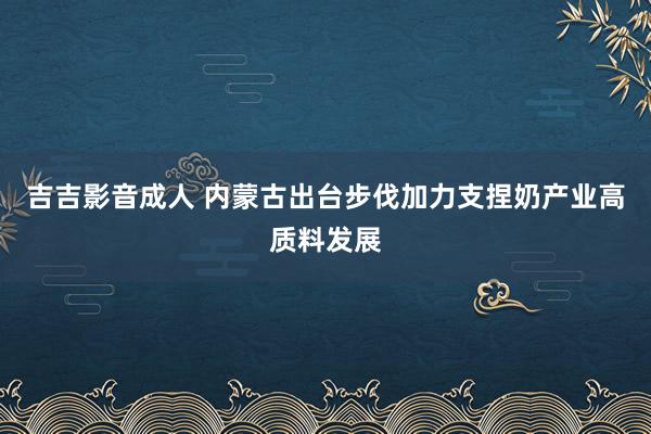 吉吉影音成人 内蒙古出台步伐加力支捏奶产业高质料发展