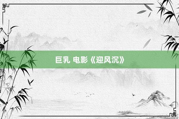 巨乳 电影《迎风沉》