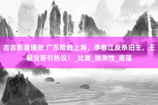 吉吉影音播放 广东险胜上海，李春江反杀旧主，王朝没落引热议！_比赛_揣测性_底蕴