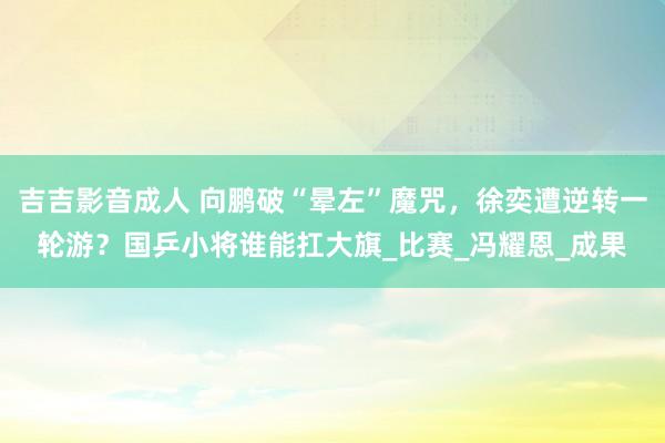 吉吉影音成人 向鹏破“晕左”魔咒，徐奕遭逆转一轮游？国乒小将谁能扛大旗_比赛_冯耀恩_成果