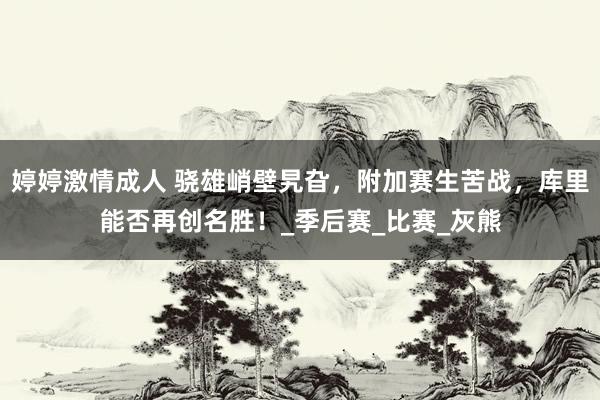 婷婷激情成人 骁雄峭壁旯旮，附加赛生苦战，库里能否再创名胜！_季后赛_比赛_灰熊