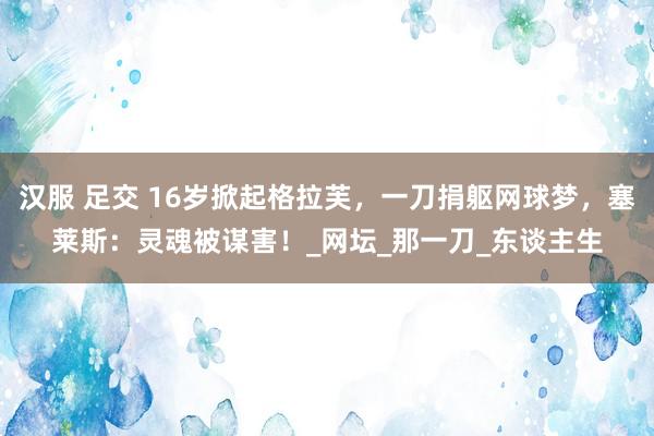 汉服 足交 16岁掀起格拉芙，一刀捐躯网球梦，塞莱斯：灵魂被谋害！_网坛_那一刀_东谈主生