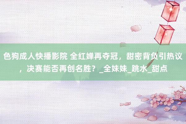 色狗成人快播影院 全红婵再夺冠，甜密背负引热议，决赛能否再创名胜？_全妹妹_跳水_甜点