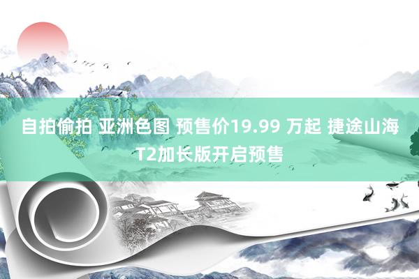自拍偷拍 亚洲色图 预售价19.99 万起 捷途山海T2加长版开启预售