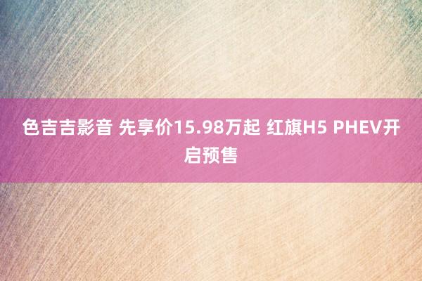 色吉吉影音 先享价15.98万起 红旗H5 PHEV开启预售