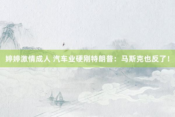 婷婷激情成人 汽车业硬刚特朗普：马斯克也反了！
