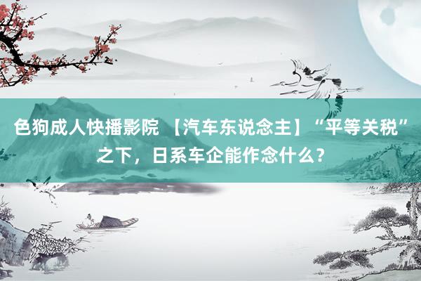 色狗成人快播影院 【汽车东说念主】“平等关税”之下，日系车企能作念什么？