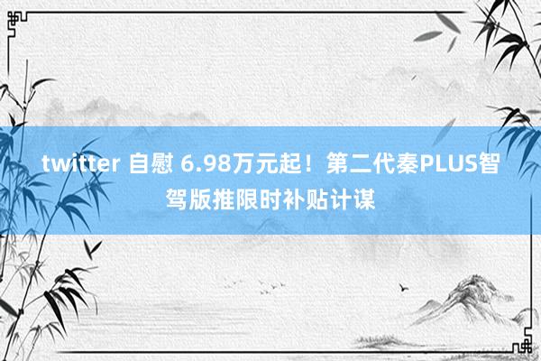 twitter 自慰 6.98万元起！第二代秦PLUS智驾版推限时补贴计谋