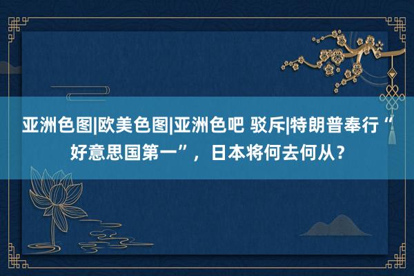 亚洲色图|欧美色图|亚洲色吧 驳斥|特朗普奉行“好意思国第一”，日本将何去何从？