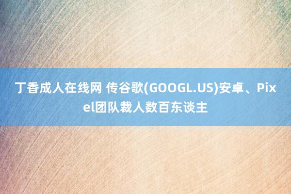丁香成人在线网 传谷歌(GOOGL.US)安卓、Pixel团队裁人数百东谈主