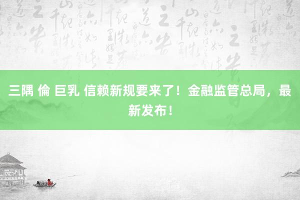 三隅 倫 巨乳 信赖新规要来了！金融监管总局，最新发布！
