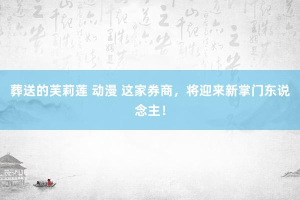 葬送的芙莉莲 动漫 这家券商，将迎来新掌门东说念主！