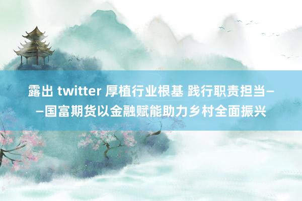 露出 twitter 厚植行业根基 践行职责担当——国富期货以金融赋能助力乡村全面振兴