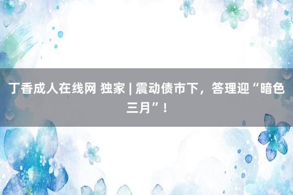 丁香成人在线网 独家 | 震动债市下，答理迎“暗色三月”！
