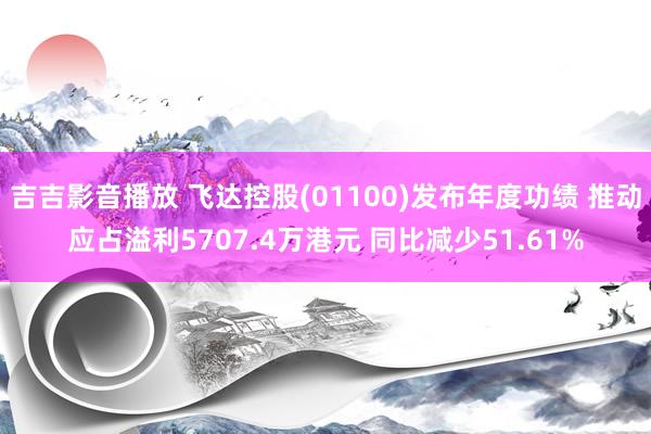 吉吉影音播放 飞达控股(01100)发布年度功绩 推动应占溢利5707.4万港元 同比减少51.61%