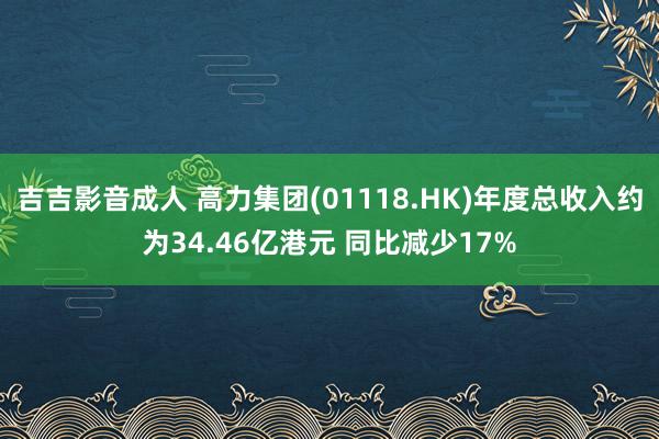吉吉影音成人 高力集团(01118.HK)年度总收入约为34.46亿港元 同比减少17%