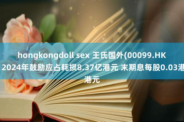 hongkongdoll sex 王氏国外(00099.HK)：2024年鼓励应占耗损8.37亿港元 末期息每股0.03港元
