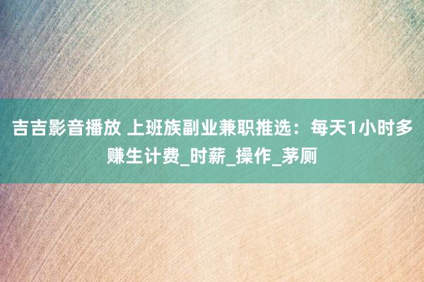 吉吉影音播放 上班族副业兼职推选：每天1小时多赚生计费_时薪_操作_茅厕