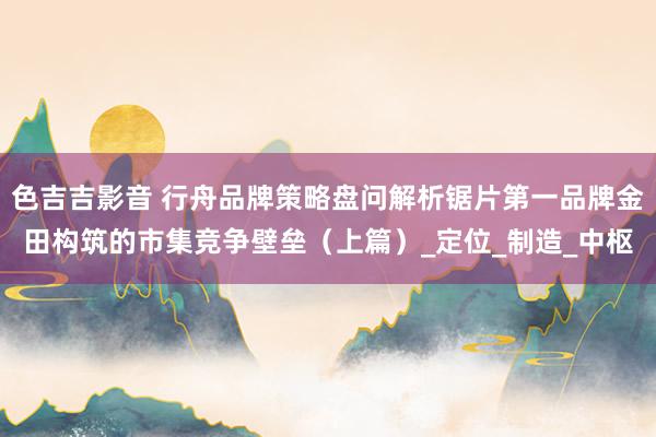 色吉吉影音 行舟品牌策略盘问解析锯片第一品牌金田构筑的市集竞争壁垒（上篇）_定位_制造_中枢