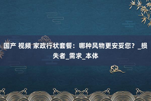 国产 视频 家政行状套餐：哪种风物更安妥您？_损失者_需求_本体