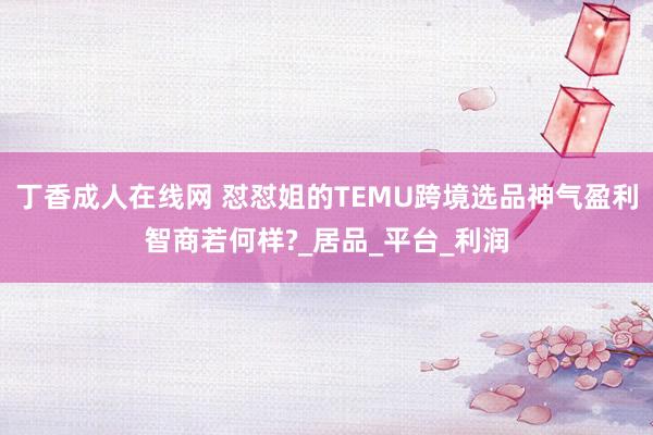 丁香成人在线网 怼怼姐的TEMU跨境选品神气盈利智商若何样?_居品_平台_利润