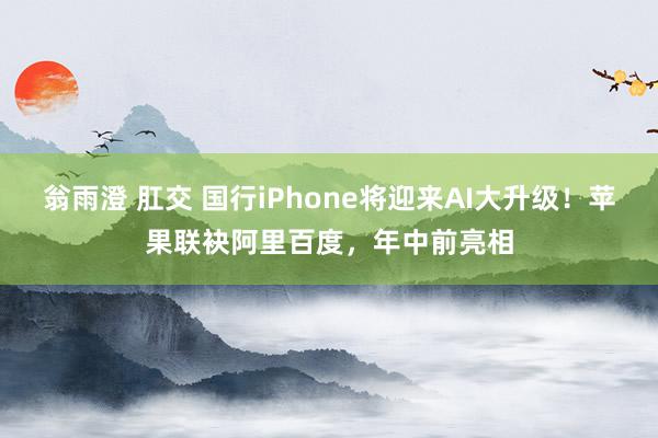 翁雨澄 肛交 国行iPhone将迎来AI大升级！苹果联袂阿里百度，年中前亮相