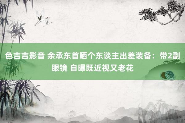 色吉吉影音 余承东首晒个东谈主出差装备：带2副眼镜 自曝既近视又老花