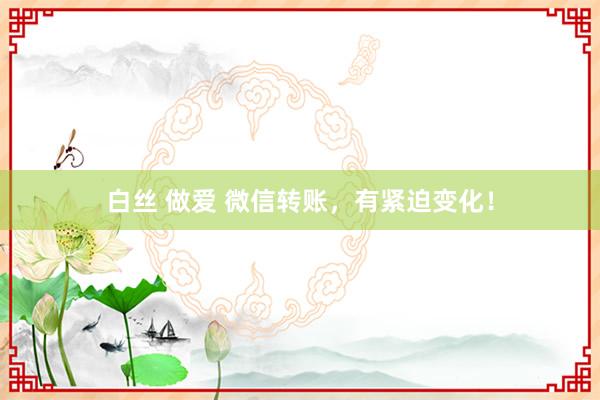 白丝 做爱 微信转账，有紧迫变化！