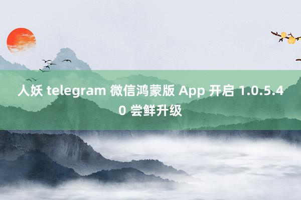 人妖 telegram 微信鸿蒙版 App 开启 1.0.5.40 尝鲜升级