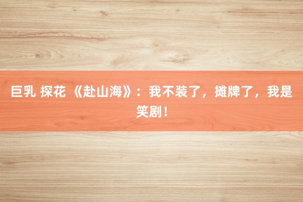 巨乳 探花 《赴山海》：我不装了，摊牌了，我是笑剧！