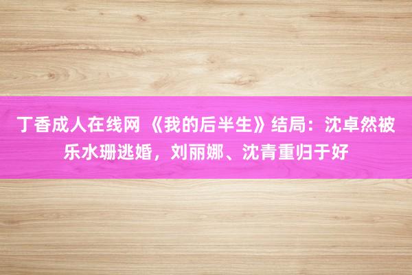 丁香成人在线网 《我的后半生》结局：沈卓然被乐水珊逃婚，刘丽娜、沈青重归于好