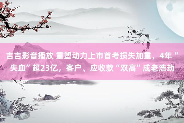吉吉影音播放 重塑动力上市首考损失加重，4年“失血”超23亿，<a href=