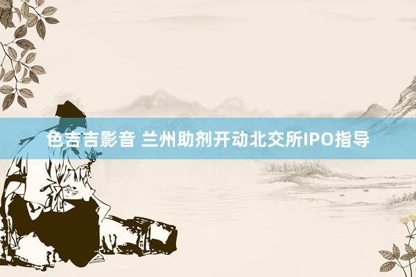 色吉吉影音 兰州助剂开动北交所IPO指导