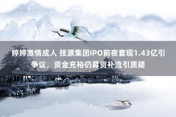 婷婷激情成人 技源集团IPO前夜套现1.43亿引争议，资金充裕仍募资补流引质疑