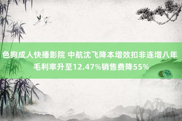 色狗成人快播影院 中航沈飞降本增效扣非连增八年 毛利率升至12.47%销售费降55%